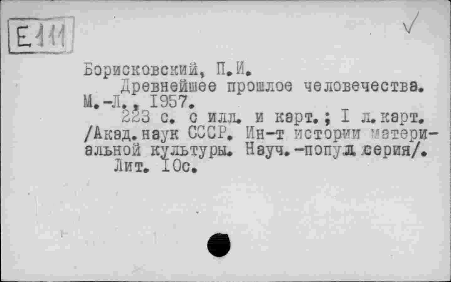 ﻿БорисковСхКИй, П.И.
Древнейшее прошлое человечества. М.-Л., 1957.
223 с. с илл. и карт.; I л. карт. /Акад, наук СССР. Ин-т истории материальной культуры. Науч.-попуд серия/.
Лит. хОс.